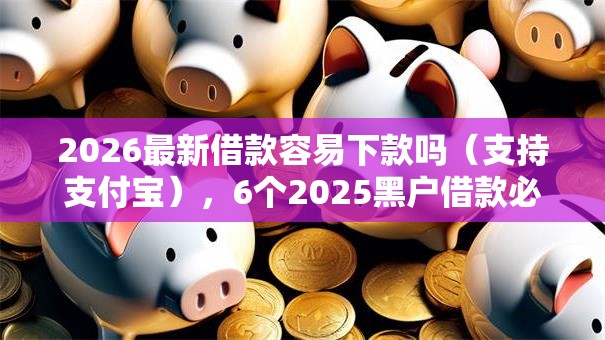2026最新借款容易下款吗（支持支付宝），6个2025黑户借款必下大额口子无私分享