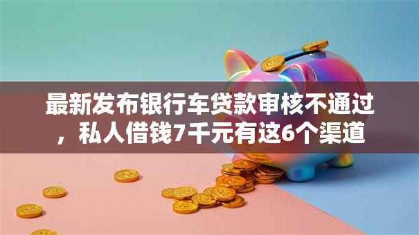 最新发布银行车贷款审核不通过，私人借钱7千元有这6个渠道