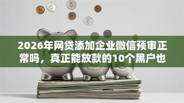 2026年网贷添加企业微信预审正常吗，真正能放款的10个黑户也能借款的网贷平台推荐