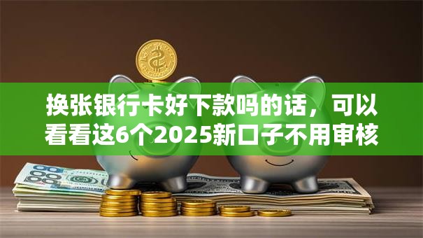 换张银行卡好下款吗的话，可以看看这6个2025新口子不用审核的方法