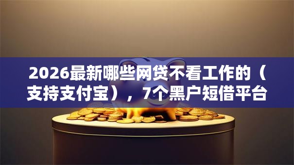 2026最新哪些网贷不看工作的（支持支付宝），7个黑户短借平台,秒下款还可靠无私分享