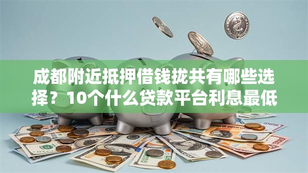 成都附近抵押借钱拢共有哪些选择？10个什么贷款平台利息最低详解