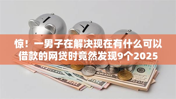 惊！一男子在解决现在有什么可以借款的网贷时竟然发现9个2025被风控了还能下款的平台，事后分享了出来
