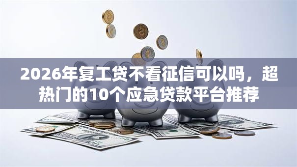 2026年复工贷不看征信可以吗，超热门的10个应急贷款平台推荐