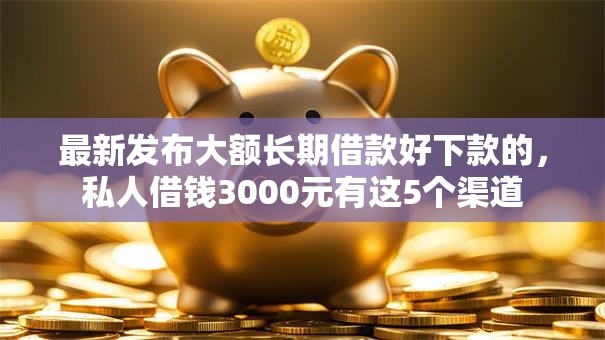 最新发布大额长期借款好下款的，私人借钱3000元有这5个渠道