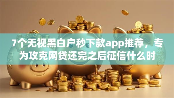 7个无视黑白户秒下款app推荐，专为攻克网贷还完之后征信什么时候更新难题