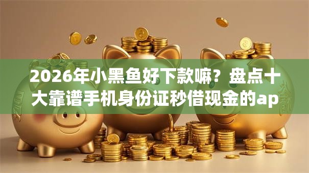 2026年小黑鱼好下款嘛？盘点十大靠谱手机身份证秒借现金的app