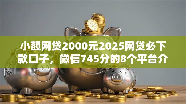 小额网贷2000元2025网贷必下款口子，微信745分的8个平台介绍