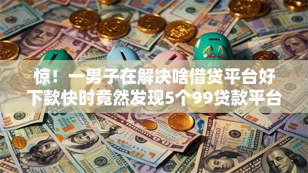 惊！一男子在解决啥借贷平台好下款快时竟然发现5个99贷款平台，事后分享了出来
