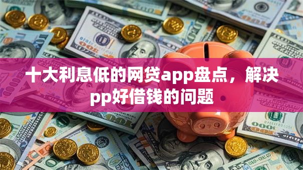 十大利息低的网贷app盘点，解决pp好借钱的问题