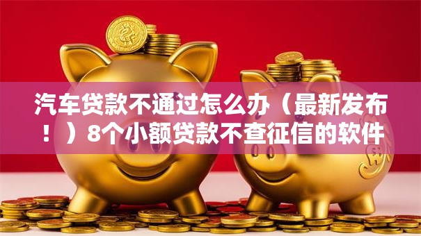 汽车贷款不通过怎么办（最新发布！）8个小额贷款不查征信的软件