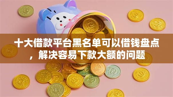 十大借款平台黑名单可以借钱盘点，解决容易下款大额的问题