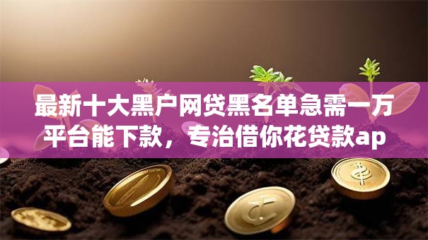 最新十大黑户网贷黑名单急需一万平台能下款，专治借你花贷款app是真的吗