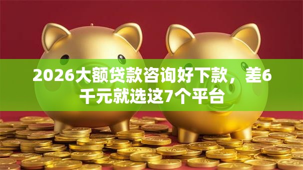 2026大额贷款咨询好下款，差6千元就选这7个平台