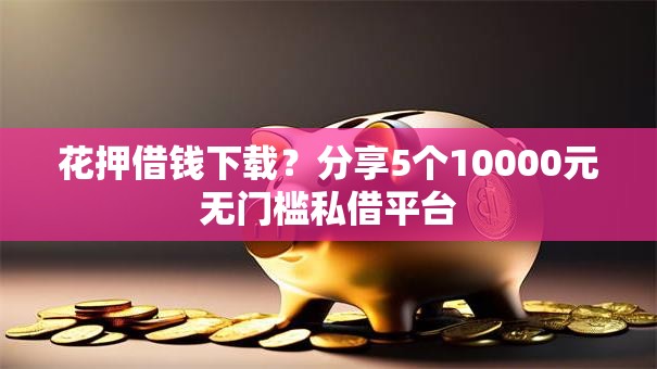花押借钱下载？分享5个10000元无门槛私借平台