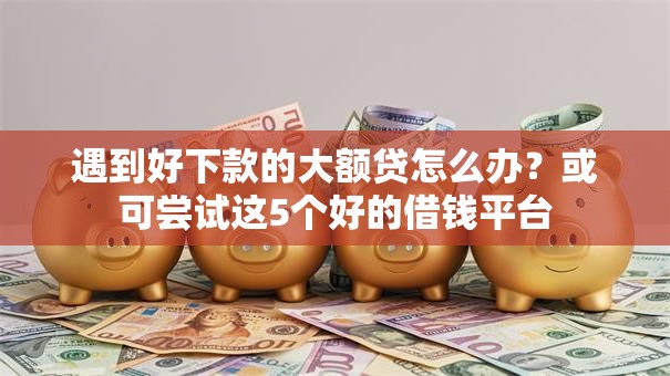 遇到好下款的大额贷怎么办？或可尝试这5个好的借钱平台