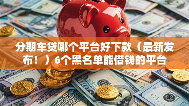 分期车贷哪个平台好下款（最新发布！）6个黑名单能借钱的平台