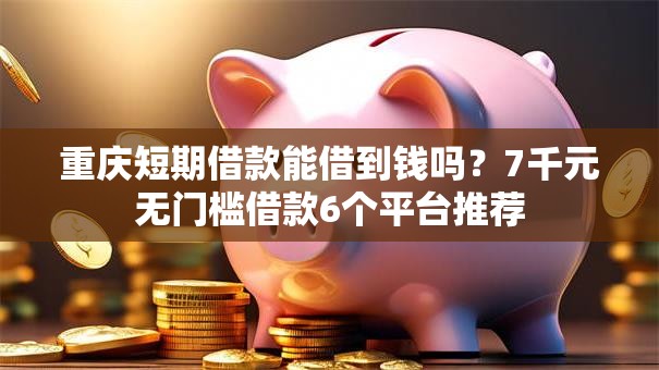 重庆短期借款能借到钱吗？7千元无门槛借款6个平台推荐