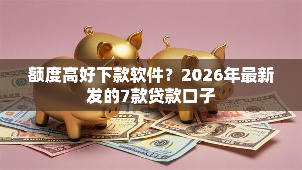 额度高好下款软件？2026年最新发的7款贷款口子
