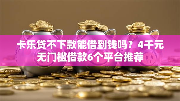 卡乐贷不下款能借到钱吗？4千元无门槛借款6个平台推荐
