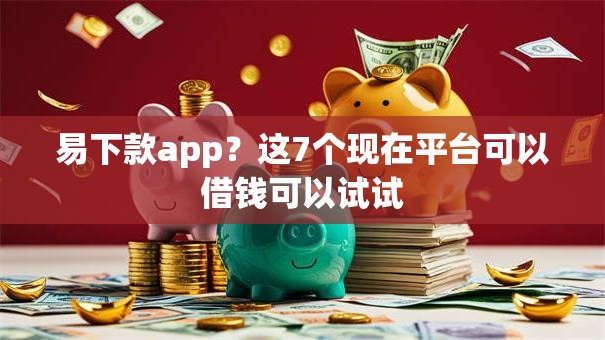 易下款app？这7个现在平台可以借钱可以试试
