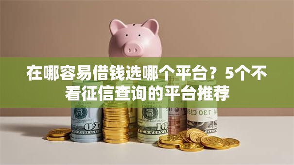 在哪容易借钱选哪个平台?5个不看征信查询的平台推荐 在哪容易借钱选哪个平台?5个不看征信查询的平台推荐