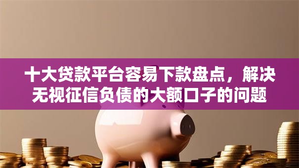 十大贷款平台容易下款盘点，解决无视征信负债的大额口子的问题