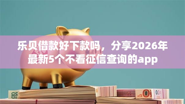 乐贝借款好下款吗，分享2026年最新5个不看征信查询的app