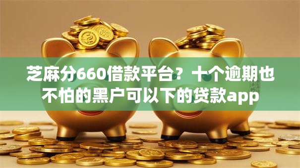 芝麻分660借款平台？十个逾期也不怕的黑户可以下的贷款app