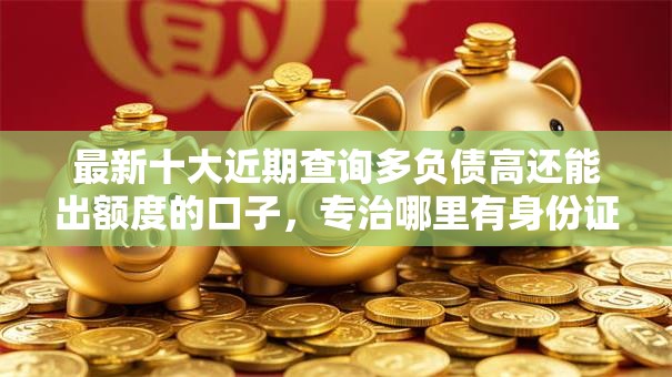 最新十大近期查询多负债高还能出额度的口子，专治哪里有身份证就能借钱