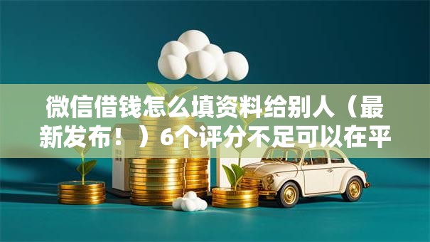 微信借钱怎么填资料给别人（最新发布！）6个评分不足可以在平台借钱