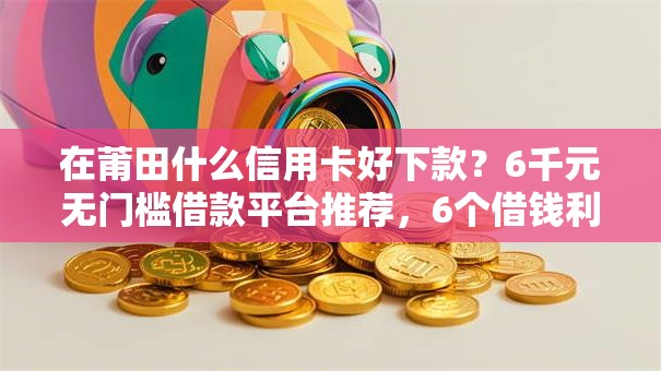 在莆田什么信用卡好下款？6千元无门槛借款平台推荐，6个借钱利息低的平台盘点