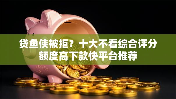 贷鱼侠被拒？十大不看综合评分额度高下款快平台推荐