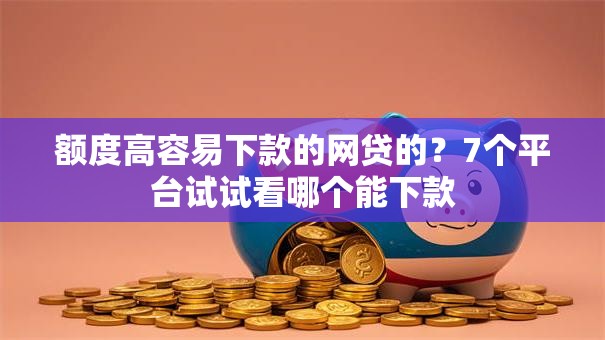 额度高容易下款的网贷的？7个平台试试看哪个能下款