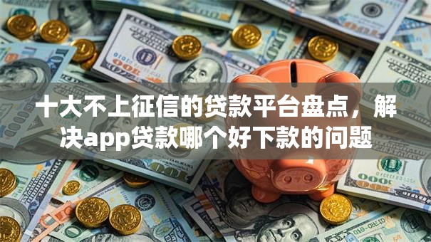 十大不上征信的贷款平台盘点，解决app贷款哪个好下款的问题