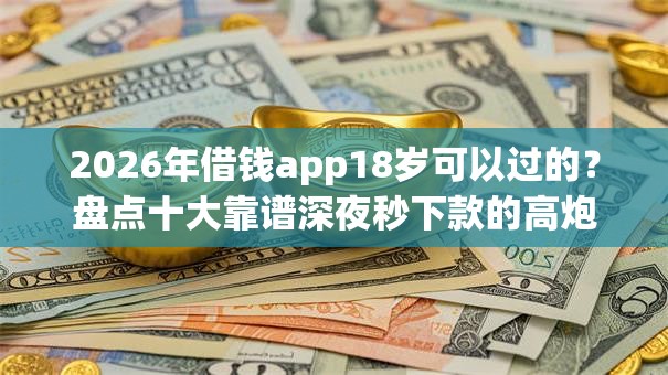 2026年借钱app18岁可以过的？盘点十大靠谱深夜秒下款的高炮口子