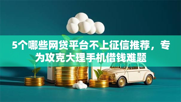 5个哪些网贷平台不上征信推荐，专为攻克大理手机借钱难题