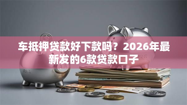 车抵押贷款好下款吗?2026年最新发的6款贷款口子 车抵押贷款好下款吗?2026年最新发的6款贷款口子