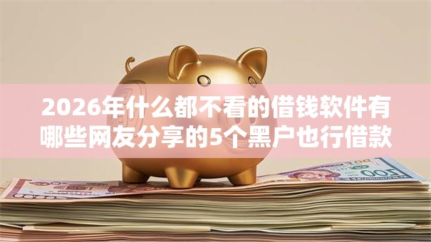 2026年什么都不看的借钱软件有哪些网友分享的5个黑户也行借款的软件我觉得不错! 2026年什么都不看的借钱软件有哪些网友分享的5个黑户也行借款的软件我觉得不错!