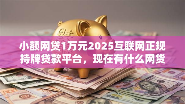 小额网贷1万元2025互联网正规持牌贷款平台，现在有什么网货好下款的7个平台介绍