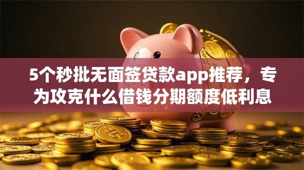 5个秒批无面签贷款app推荐，专为攻克什么借钱分期额度低利息低难题
