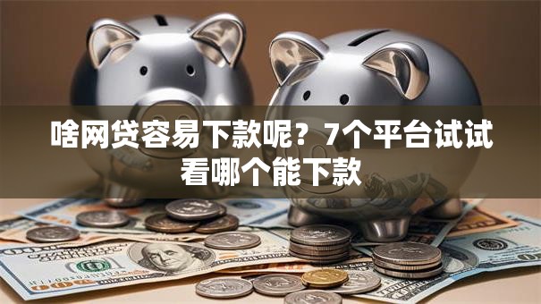 啥网贷容易下款呢？7个平台试试看哪个能下款