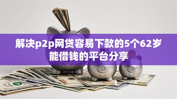 解决p2p网贷容易下款的5个62岁能借钱的平台分享 解决p2p网贷容易下款的5个62岁能借钱的平台分享
