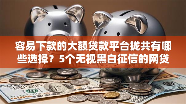 容易下款的大额贷款平台拢共有哪些选择？5个无视黑白征信的网贷详解