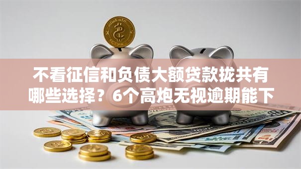 不看征信和负债大额贷款拢共有哪些选择？6个高炮无视逾期能下的平台详解
