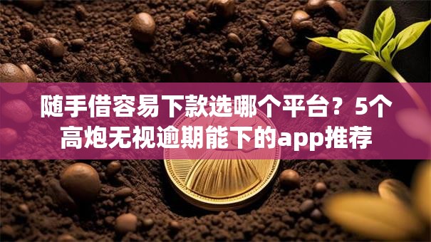 随手借容易下款选哪个平台？5个高炮无视逾期能下的app推荐