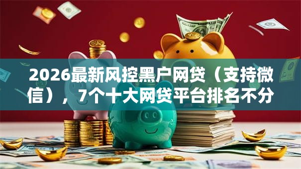 2026最新风控黑户网贷(支持微信),7个十大网贷平台排名不分先后无私分享 2026最新风控黑户网贷(支持微信),7个十大网贷平台排名不分先后无私分享
