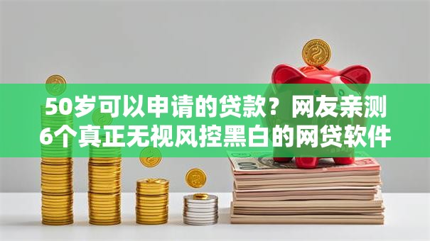 50岁可以申请的贷款？网友亲测6个真正无视风控黑白的网贷软件盘点