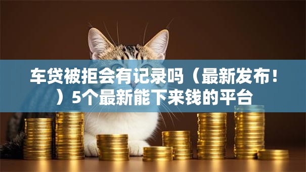 车贷被拒会有记录吗（最新发布！）5个最新能下来钱的平台