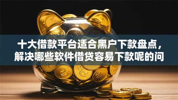 十大借款平台适合黑户下款盘点，解决哪些软件借贷容易下款呢的问题